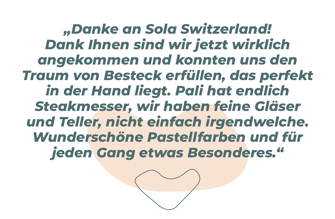 „Vielen Dank an Sola Switzerland! Dank euch sind wir jetzt erwachsen und konnten uns den Traum von Besteck erfüllen, das gut in der Hand liegt. Pali hat endlich Steakmesser, wir haben schöne Gläser und Teller, die nicht nur aus dem Supermarkt stammen. Wunderschöne Pastelltöne und für jeden Gang etwas Besonderes.“ 