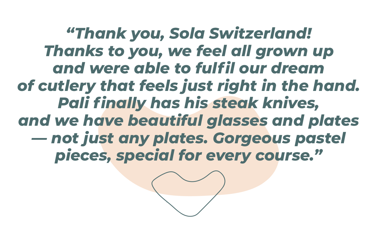 “Thank you, Sola Switzerland! Thanks to you, we’ve finally grown up and were able to fulfill our dream of having cutlery that fits perfectly in our hands. Pali finally has steak knives, and we have beautiful glasses and plates—not just the cheap kind. They’re gorgeous pastel colors, and there’s a special set for every course.” 