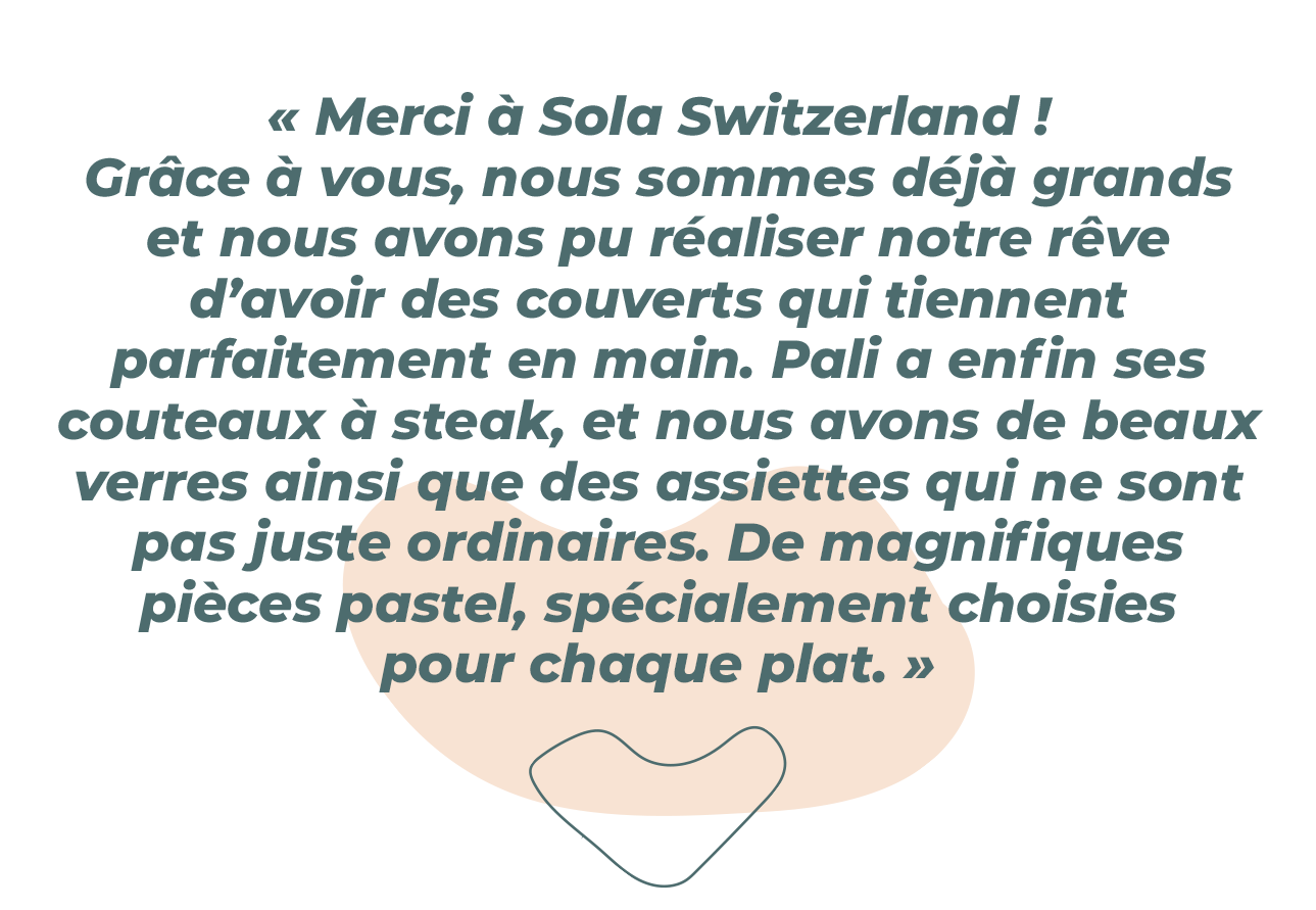 « Merci Sola Switzerland ! Grâce à vous, nous avons grandi et avons pu réaliser notre rêve d’avoir des couverts qui tiennent bien en main. Pali a enfin des couteaux à steak, nous avons de jolis verres et des assiettes qui ne sont pas juste des assiettes de table. De magnifiques couleurs pastel, et des assiettes spéciales pour chaque plat. » 