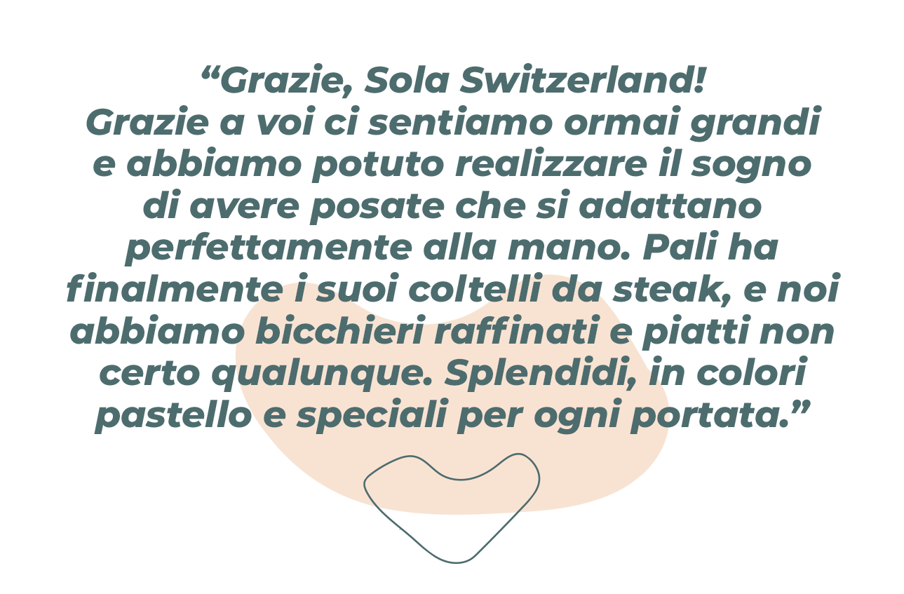 „Vďaka Sola Switzerland! Vďaka vám sme už veľkí a mohli sme si splniť sen o príboroch, ktorý sadne do ruky. Pali má konečne stejkové nože, máme fajnové poháre a taniere nie len také barsjaké. Nádherné pastelové a špeciálne na každý chod.“ 